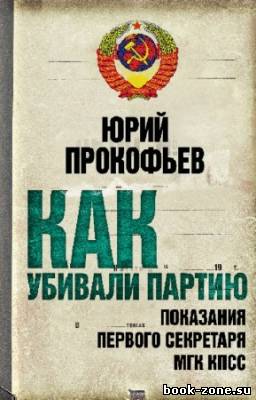 Прокофьев Юрий - Как убивали партию. Показания Первого Секретаря МГК КПСС